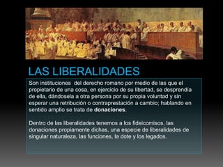 Son instituciones del derecho romano por medio de las que el
propietario de una cosa, en ejercicio de su libertad, se desprendía
de ella, dándosela a otra persona por su propia voluntad y sin
esperar una retribución o contraprestación a cambio; hablando en
sentido amplio se trata de donaciones.
Dentro de las liberalidades tenemos a los fideicomisos, las
donaciones propiamente dichas, una especie de liberalidades de
singular naturaleza, las funciones, la dote y los legados.
 