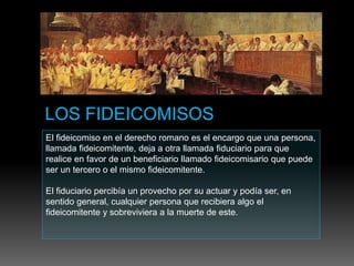 El fideicomiso en el derecho romano es el encargo que una persona,
llamada fideicomitente, deja a otra llamada fiduciario para que
realice en favor de un beneficiario llamado fideicomisario que puede
ser un tercero o el mismo fideicomitente.
El fiduciario percibía un provecho por su actuar y podía ser, en
sentido general, cualquier persona que recibiera algo el
fideicomitente y sobreviviera a la muerte de este.
 
