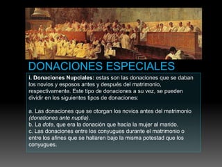 i. Donaciones Nupciales: estas son las donaciones que se daban
los novios y esposos antes y después del matrimonio,
respectivamente. Este tipo de donaciones a su vez, se pueden
dividir en los siguientes tipos de donaciones:
a. Las donaciones que se otorgan los novios antes del matrimonio
(donationes ante nuptia).
b. La dote, que era la donación que hacía la mujer al marido.
c. Las donaciones entre los conyugues durante el matrimonio o
entre los afines que se hallaren bajo la misma potestad que los
conyugues.
 