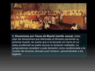 ii. Donaciones por Causa de Muerte (mortis causa): estas
eran las donaciones que efectuaba el donante previendo su
próxima muerte, de suerte que si el donante no moría en un
plazo prudencial se podía revocar la donación realizada. La
jurisprudencia consideró a esta donación como condicionada a la
muerte del donante (donatio post mortem), aproximándola a los
legados.
 