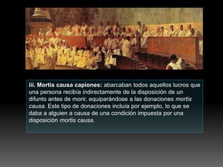 iii. Mortis causa capiones: abarcaban todos aquellos lucros que
una persona recibía indirectamente de la disposición de un
difunto antes de morir, equiparándose a las donaciones mortis
causa. Este tipo de donaciones incluía por ejemplo, lo que se
daba a alguien a causa de una condición impuesta por una
disposición mortis causa.
 