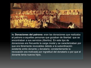 iv. Donaciones del patrono: eran las donaciones que realizaba
el patrono a aquellas personas que gozaban de libertad que se
encontraban a sus servicios (libertos). En este tipo de
donaciones era frecuente la carga modal y se caracterizaban por
que era libremente revocables debido a la subordinación
existente entre donante y donatario; constantemente la
revocación era motivada por ingratitud del donatario o por que el
donante tenía nuevos hijos.
 