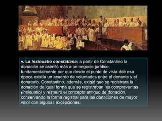 v. La insinuatio constatiana: a partir de Constantino la
donación se asimiló más a un negocio jurídico,
fundamentalmente por que desde el punto de vista dde esa
época existía un acuerdo de voluntades entre el donante y el
donatario. Constantino, además, exigió que se registrara la
donación de igual forma que se registraban las compraventas
(insinuatio) y restauró el concepto antiguo de donación,
conservando la forma registral para las donaciones de mayor
valor con algunas excepciones.
 