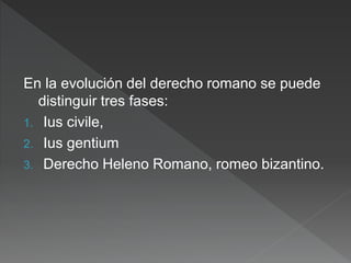 En la evolución del derecho romano se puede
distinguir tres fases:
1. Ius civile,
2. Ius gentium
3. Derecho Heleno Romano, romeo bizantino.
 