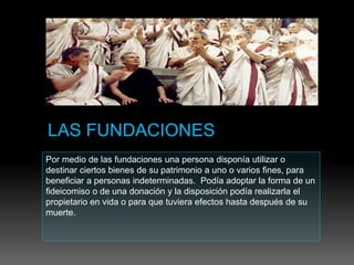 Por medio de las fundaciones una persona disponía utilizar o
destinar ciertos bienes de su patrimonio a uno o varios fines, para
beneficiar a personas indeterminadas. Podía adoptar la forma de un
fideicomiso o de una donación y la disposición podía realizarla el
propietario en vida o para que tuviera efectos hasta después de su
muerte.
 