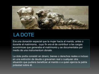 Era una donación especial que la mujer hacía al marido, antes o
durante el matrimonio, cuyo fin era el de contribuir a las cargas
económicas que generaba el matrimonio y se documentaba por
medio de una instrumentum donate.
La dote podía consistir en dinero, bienes o derechos reales e incluso
en una extinción de deuda o gravamen real o cualquier otra
situación que pudiera beneficiar al marido o a quien ejercía la patria
potestad sobre él.
 