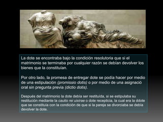 La dote se encontraba bajo la condición resolutoria que si el
matrimonio se terminaba por cualquier razón se debían devolver los
bienes que la constituían.
Por otro lado, la promesa de entregar dote se podía hacer por medio
de una estipulación (promissio dotis) o por medio de una asignació
oral sin pregunta previa (dictio dotis).
Después del matrimonio la dote debía ser restituída, si se estipulaba su
restitución mediante la cautio rei uixirae o dote recepticia, la cual era la ddote
que se constituía con la condición de que si la pareja se divorciaba se debía
devolver la dote.
 