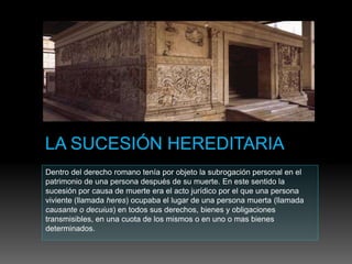 Dentro del derecho romano tenía por objeto la subrogación personal en el
patrimonio de una persona después de su muerte. En este sentido la
sucesión por causa de muerte era el acto jurídico por el que una persona
viviente (llamada heres) ocupaba el lugar de una persona muerta (llamada
causante o decuius) en todos sus derechos, bienes y obligaciones
transmisibles, en una cuota de los mismos o en uno o mas bienes
determinados.
 