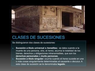 Se distinguieron dos clases de sucesiones:
a. Sucesión a título universal o hereditas; se daba cuando a la
muerte de una persona, otra, el heres, asumía la totalidad de los
bienes, derechos y obligaciones intransmisibles, que son los
derechos personales o inuitu personae.
b. Sucesión a título singular: ocurría cuando el heres sucede en una
o más cosas singularmente determinadas al causante o decuius. A
esta clase de sucesión se le denominaba legado.
 