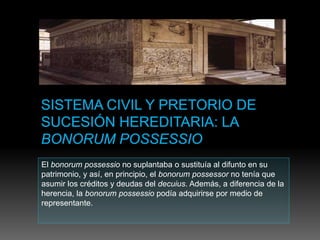 El bonorum possessio no suplantaba o sustituía al difunto en su
patrimonio, y así, en principio, el bonorum possessor no tenía que
asumir los créditos y deudas del decuius. Además, a diferencia de la
herencia, la bonorum possessio podía adquirirse por medio de
representante.
 