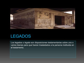 Los legados o legata son disposiciones testamentarias sobre uno o
varios bienes para que fueran trasladados a la persona instituida en
el testamento.
 