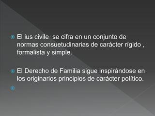  El ius civile se cifra en un conjunto de
normas consuetudinarias de carácter rígido ,
formalista y simple.
 El Derecho de Familia sigue inspirándose en
los originarios principios de carácter político.

 