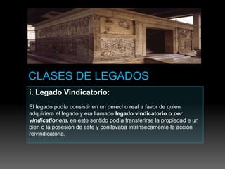 i. Legado Vindicatorio:
El legado podía consistir en un derecho real a favor de quien
adquiriera el legado y era llamado legado vindicatorio o per
vindicationem. en este sentido podía transferirse la propiedad e un
bien o la posesión de este y conllevaba intrínsecamente la acción
reivindicatoria.
 