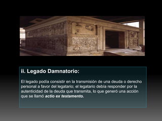 ii. Legado Damnatorio:
El legado podía consistir en la transmisión de una deuda o derecho
personal a favor del legatario; el legatario debía responder por la
autenticidad de la deuda que transmita, lo que generó una acción
que se llamó actio ex testamento.
 