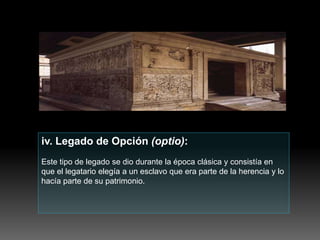 iv. Legado de Opción (optio):
Este tipo de legado se dio durante la época clásica y consistía en
que el legatario elegía a un esclavo que era parte de la herencia y lo
hacía parte de su patrimonio.
 