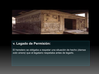 v. Legado de Permisión:
El heredero se obligaba a respetar una situación de hecho (damas
esto sinere) que el legatario respetaba antes de legarlo.
 