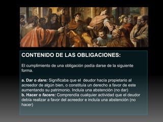 CONTENIDO DE LAS OBLIGACIONES:
El cumplimiento de una obligación podía darse de la siguiente
forma.
a. Dar o dare: Significaba que el deudor hacía propietario al
acreedor de algún bien, o constituía un derecho a favor de este
aumentando su patrimonio. Incluía una abstención (no dar)
b. Hacer o facere: Comprendía cualquier actividad que el deudor
debía realizar a favor del acreedor e incluía una abstención (no
hacer)
 