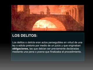 LOS DELITOS:
Los delitos o delicta eran actos perseguibles en virtud de una
ley o edicto pretorio por medio de un juicio y que originaban
obligaciones, las que debían ser previamente declaradas
mediante una pena o poena que finalizaba el procedimiento.
 