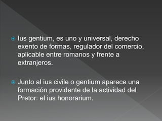  Ius gentium, es uno y universal, derecho
exento de formas, regulador del comercio,
aplicable entre romanos y frente a
extranjeros.
 Junto al ius civile o gentium aparece una
formación providente de la actividad del
Pretor: el ius honorarium.
 