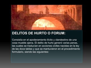 DELITOS DE HURTO O FORUM:
Consistía en el apoderamiento ilícito y clandestino de una
cosa mueble ajena. El delito de hurto generó varias penas,
las cuales se traducían en acciones civiles nacidas en la ley
de las doce tablas y que se mantuvieron en el procedimiento
formulario, siendo las siguientes:
 