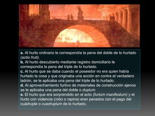 a. Al hurto ordinario le correspondía la pena del doble de lo hurtado
(actio fruti).
b. Al hurto descubierto mediante registro domiciliario le
correspondía la pena del triple de lo hurtado.
c. Al hurto que se daba cuando el poseedor no era quien había
hurtado la cosa y que originaba una acción en contra el verdadero
ladrón, se le aplicaba una pena del triple de lo hurtado.
d. Al aprovechamiento furtivo de materiales de construcción ajenos
se le aplicaba una pena del doble o duplum.
e. El hurto que era sorprendido en el acto (furtum manifestum) y el
hurto con violencia (robo o rapina) eran penados con el pago del
cuádruple o cuadruplum de lo hurtado.
 