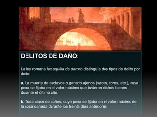 DELITOS DE DAÑO:
La ley romana lex aquilia de damno distinguía dos tipos de delito por
daño:
a. La muerte de esclavos o ganado ajenos (vacas, toros, etc.), cuya
pena se fijaba en el valor máximo que tuvieran dichos bienes
durante el último año.
b. Toda clase de daños, cuya pena se fijaba en el valor máximo de
la cosa dañada durante los treinta días anteriores
 