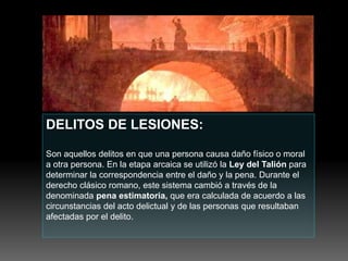 DELITOS DE LESIONES:
Son aquellos delitos en que una persona causa daño físico o moral
a otra persona. En la etapa arcaica se utilizó la Ley del Talión para
determinar la correspondencia entre el daño y la pena. Durante el
derecho clásico romano, este sistema cambió a través de la
denominada pena estimatoria, que era calculada de acuerdo a las
circunstancias del acto delictual y de las personas que resultaban
afectadas por el delito.
 