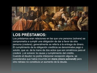 LOS PRÉSTAMOS:
Los préstamos eran relaciones en las que una persona (solvere) se
comprometía a cumplir una obligación de dar a favor de otra
persona (credere); generalmente se refería a la entrega de dinero.
El cumplimiento de la obligación crediticia se denominaba pago o
solutio, que va de la mano de dos actos que son simétricos para el
credere y el solvere: la causa y cumplimiento del crédito.
Cuando el deudor no podía interponer excepción alguna, se
consideraba que había incurrido en mora (mora solvendi) pero
icho retraso no constituía un aumento de la deuda.
 