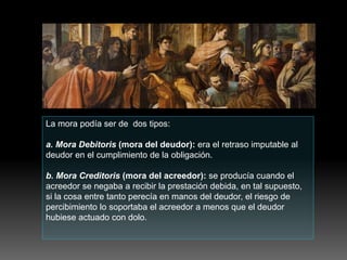 La mora podía ser de dos tipos:
a. Mora Debitoris (mora del deudor): era el retraso imputable al
deudor en el cumplimiento de la obligación.
b. Mora Creditoris (mora del acreedor): se producía cuando el
acreedor se negaba a recibir la prestación debida, en tal supuesto,
si la cosa entre tanto perecía en manos del deudor, el riesgo de
percibimiento lo soportaba el acreedor a menos que el deudor
hubiese actuado con dolo.
 