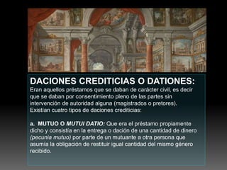 DACIONES CREDITICIAS O DATIONES:
Eran aquellos préstamos que se daban de carácter civil, es decir
que se daban por consentimiento pleno de las partes sin
intervención de autoridad alguna (magistrados o pretores).
Existían cuatro tipos de daciones crediticias:
a. MUTUO O MUTUI DATIO: Que era el préstamo propiamente
dicho y consistía en la entrega o dación de una cantidad de dinero
(pecunia mutuo) por parte de un mutuante a otra persona que
asumía la obligación de restituir igual cantidad del mismo género
recibido.
 
