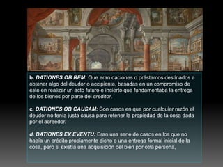 b. DATIONES OB REM: Que eran daciones o préstamos destinados a
obtener algo del deudor o accipiente, basadas en un compromiso de
éste en realizar un acto futuro e incierto que fundamentaba la entrega
de los bienes por parte del creditor.
c. DATIONES OB CAUSAM: Son casos en que por cualquier razón el
deudor no tenía justa causa para retener la propiedad de la cosa dada
por el acreedor.
d. DATIONES EX EVENTU: Eran una serie de casos en los que no
había un crédito propiamente dicho o una entrega formal inicial de la
cosa, pero si existía una adquisición del bien por otra persona,
 
