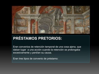 PRÉSTAMOS PRETORIOS:
Eran convenios de retención temporal de una cosa ajena, que
daban lugar a una acción cuando la retención se prolongaba
excesivamente y perdían su causa.
Eran tres tipos de convenio de préstamo:
 