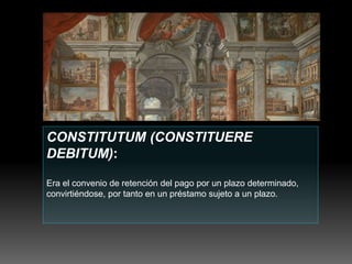 CONSTITUTUM (CONSTITUERE
DEBITUM):
Era el convenio de retención del pago por un plazo determinado,
convirtiéndose, por tanto en un préstamo sujeto a un plazo.
 