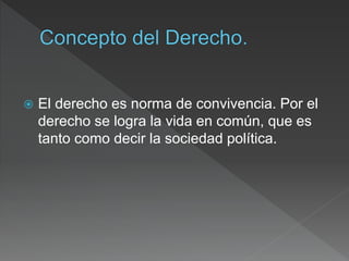  El derecho es norma de convivencia. Por el
derecho se logra la vida en común, que es
tanto como decir la sociedad política.
 