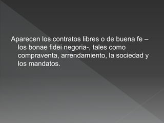 Aparecen los contratos libres o de buena fe –
los bonae fidei negoria-, tales como
compraventa, arrendamiento, la sociedad y
los mandatos.
 