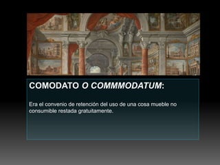 COMODATO O COMMMODATUM:
Era el convenio de retención del uso de una cosa mueble no
consumible restada gratuitamente.
 