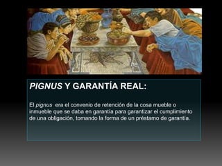 PIGNUS Y GARANTÍA REAL:
El pignus era el convenio de retención de la cosa mueble o
inmueble que se daba en garantía para garantizar el cumplimiento
de una obligación, tomando la forma de un préstamo de garantía.
 