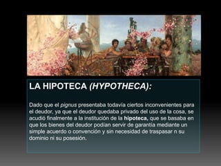 LA HIPOTECA (HYPOTHECA):
Dado que el pignus presentaba todavía ciertos inconvenientes para
el deudor, ya que el deudor quedaba privado del uso de la cosa, se
acudió finalmente a la institución de la hipoteca, que se basaba en
que los bienes del deudor podían servir de garantía mediante un
simple acuerdo o convención y sin necesidad de traspasar n su
dominio ni su posesión.
 