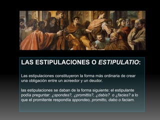 LAS ESTIPULACIONES O ESTIPULATIO:
Las estipulaciones constituyeron la forma más ordinaria de crear
una obligación entre un acreedor y un deudor.
las estipulaciones se daban de la forma siguiente: el estipulante
podía preguntar: ¿spondes?, ¿promittis?, ¿dabis? o ¿facies? a lo
que el promitente respondía sppondeo, promitto, dabo o faciam.
 