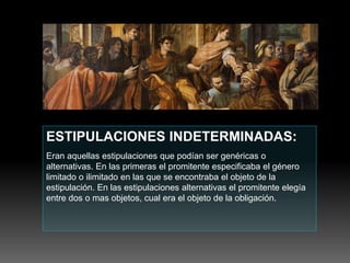 ESTIPULACIONES INDETERMINADAS:
Eran aquellas estipulaciones que podían ser genéricas o
alternativas. En las primeras el promitente especificaba el género
limitado o ilimitado en las que se encontraba el objeto de la
estipulación. En las estipulaciones alternativas el promitente elegía
entre dos o mas objetos, cual era el objeto de la obligación.
 