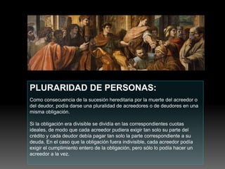 PLURARIDAD DE PERSONAS:
Como consecuencia de la sucesión hereditaria por la muerte del acreedor o
del deudor, podía darse una pluralidad de acreedores o de deudores en una
misma obligación.
Si la obligación era divisible se dividía en las correspondientes cuotas
ideales, de modo que cada acreedor pudiera exigir tan solo su parte del
crédito y cada deudor debía pagar tan solo la parte correspondiente a su
deuda. En el caso que la obligación fuera indivisible, cada acreedor podía
exigir el cumplimiento entero de la obligación, pero sólo lo podía hacer un
acreedor a la vez.
 