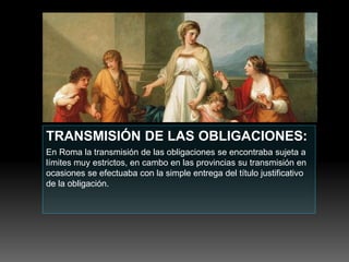 TRANSMISIÓN DE LAS OBLIGACIONES:
En Roma la transmisión de las obligaciones se encontraba sujeta a
límites muy estrictos, en cambo en las provincias su transmisión en
ocasiones se efectuaba con la simple entrega del título justificativo
de la obligación.
 