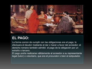 EL PAGO:
La forma común de cumplir con las obligaciones era el pago, lo
efectuara el deudor mediante el dar o hacer a favor del acreedor; el
derecho romano también admitió el pago de la obligación por un
extraño o tercero.
El pago podía realizarse válidamente al acreedor a su representante
legal (tutor) o voluntario, que era el procurator o bien el estipulador.
 