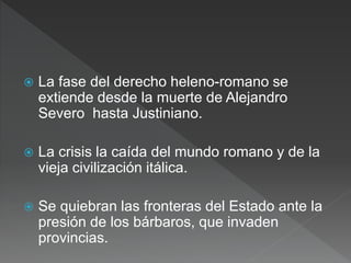  La fase del derecho heleno-romano se
extiende desde la muerte de Alejandro
Severo hasta Justiniano.
 La crisis la caída del mundo romano y de la
vieja civilización itálica.
 Se quiebran las fronteras del Estado ante la
presión de los bárbaros, que invaden
provincias.
 