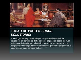 LUGAR DE PAGO O LOCUS
SOLUTIONIS:
Era el lugar de pago acordado por las partes al constituir la
obligación; en defecto de dicho acuerdo el pago se debía efectuar
en la casa de habitación del deudor, salvo que se tratara de una
obligación de entrega de cosas inmuebles, que debía pagarse en el
lugar en que éstas se encontraban.
 