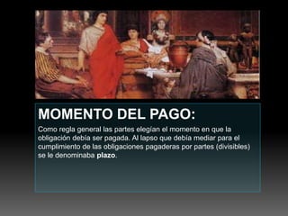 MOMENTO DEL PAGO:
Como regla general las partes elegían el momento en que la
obligación debía ser pagada. Al lapso que debía mediar para el
cumplimiento de las obligaciones pagaderas por partes (divisibles)
se le denominaba plazo.
 