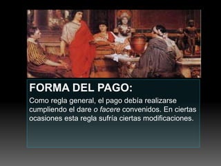 FORMA DEL PAGO:
Como regla general, el pago debía realizarse
cumpliendo el dare o facere convenidos. En ciertas
ocasiones esta regla sufría ciertas modificaciones.
 