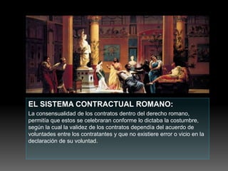 EL SISTEMA CONTRACTUAL ROMANO:
La consensualidad de los contratos dentro del derecho romano,
permitía que estos se celebraran conforme lo dictaba la costumbre,
según la cual la validez de los contratos dependía del acuerdo de
voluntades entre los contratantes y que no existiere error o vicio en la
declaración de su voluntad.
 