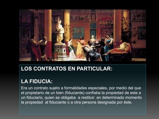LOS CONTRATOS EN PARTICULAR:
LA FIDUCIA:
Era un contrato sujeto a formalidades especiales, por medio del que
el propietario de un bien (fiduciante) confiaba la propiedad de este a
un fiduciario, quien se obligaba a restituir en determinado momento
la propiedad al fiduciante o a otra persona designada por éste.
 