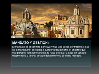 MANDATO Y GESTIÓN:
El mandato es el contrato por cuya virtud uno de los contratantes, que
es el mandatario, se obliga a cumplir gratuitamente el encargo que
otra persona llamado manante, le hace de llevar a cabo un servicio
determinado o la total gestión del patrimonio de dicho mandato.
 